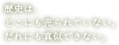 歴史は、どこにも売られていない。だれにも真似できない。