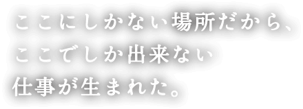 ここにしかない場所だから、ここでしか出来ない仕事が生まれた。